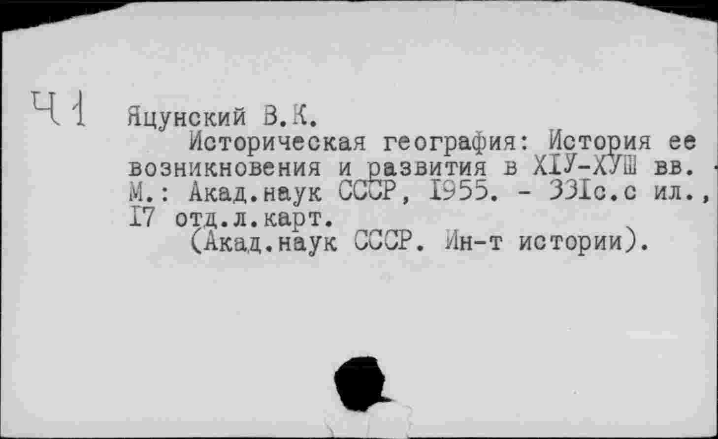 ﻿Яцунский ß.K.
Историческая география: История ее возникновения и развития в ХІУ-ХУШ вв. М. : Акад.наук СССР, 1955. - 331с.с ил., 17 отд.л.карт.
(Акад.наук СССР. Ин-т истории).